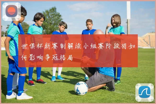 世俱杯新赛制解读小组赛阶段将如何影响争冠格局