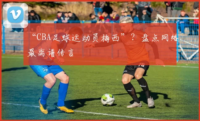 “CBA足球运动员梅西”？盘点网络最离谱传言