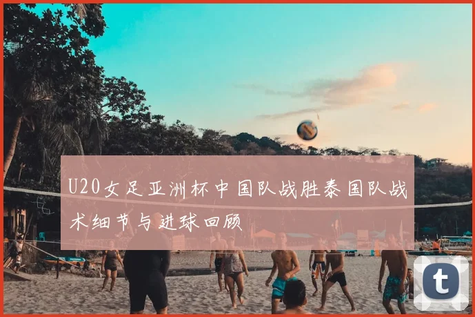 U20女足亚洲杯中国队战胜泰国队战术细节与进球回顾