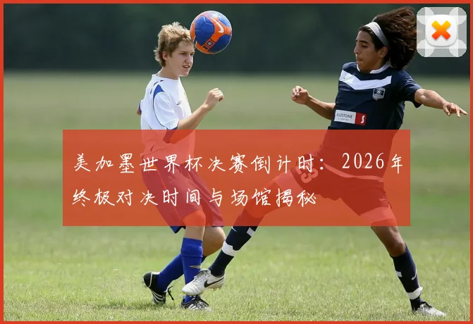 美加墨世界杯决赛倒计时：2026年终极对决时间与场馆揭秘