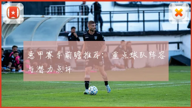 意甲赛季前瞻推荐：重点球队阵容与潜力点评