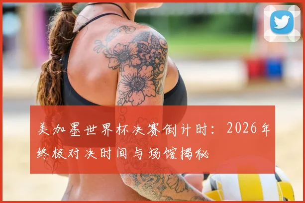 美加墨世界杯决赛倒计时：2026年终极对决时间与场馆揭秘